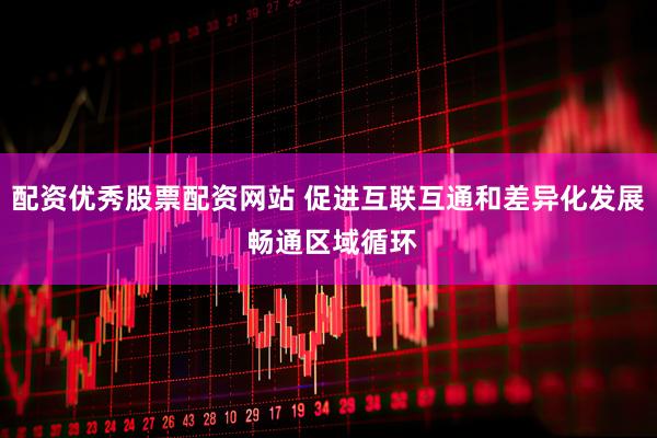 配资优秀股票配资网站 促进互联互通和差异化发展 畅通区域循环
