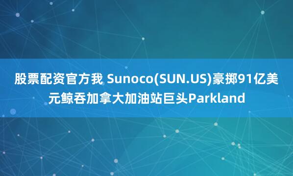 股票配资官方我 Sunoco(SUN.US)豪掷91亿美元鲸吞加拿大加油站巨头Parkland