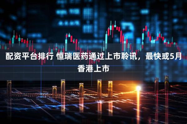配资平台排行 恒瑞医药通过上市聆讯，最快或5月香港上市