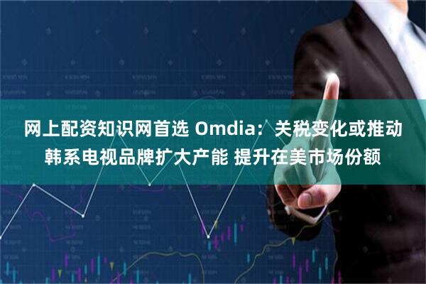 网上配资知识网首选 Omdia：关税变化或推动韩系电视品牌扩大产能 提升在美市场份额