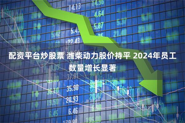 配资平台炒股票 潍柴动力股价持平 2024年员工数量增长显著