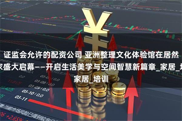 证监会允许的配资公司 亚洲整理文化体验馆在居然智家盛大启幕——开启生活美学与空间智慧新篇章_家居_培训