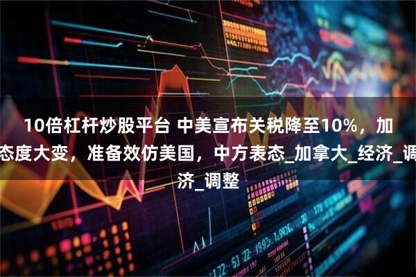 10倍杠杆炒股平台 中美宣布关税降至10%，加方态度大变，准备效仿美国，中方表态_加拿大_经济_调整