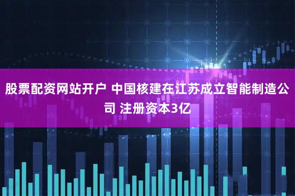 股票配资网站开户 中国核建在江苏成立智能制造公司 注册资本3亿