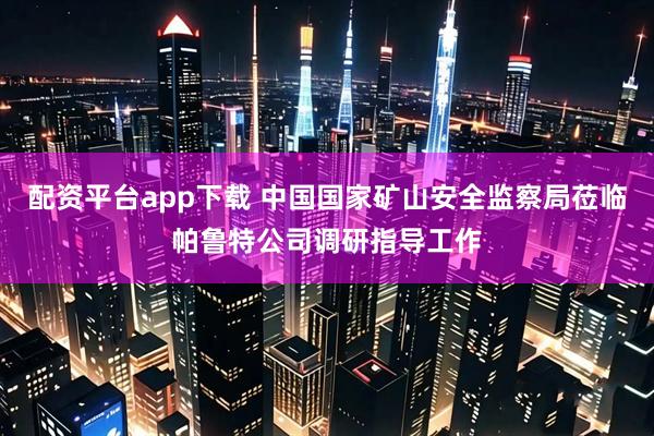 配资平台app下载 中国国家矿山安全监察局莅临帕鲁特公司调研指导工作