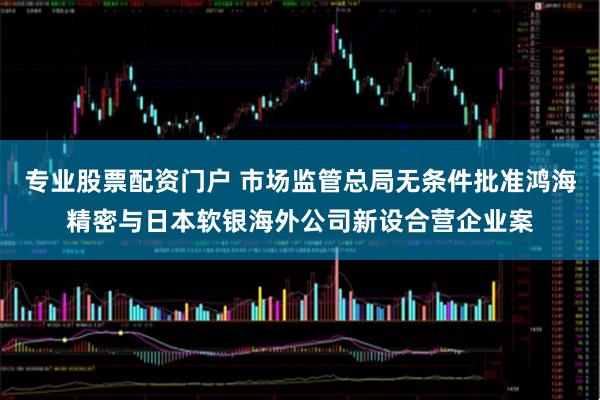 专业股票配资门户 市场监管总局无条件批准鸿海精密与日本软银海外公司新设合营企业案