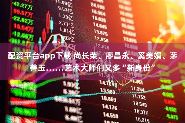 配资平台app下载 尚长荣、廖昌永、奚美娟、茅善玉……艺术大师们又多“新身份”