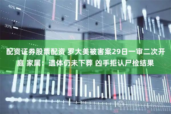 配资证券股票配资 罗大美被害案29日一审二次开庭 家属：遗体仍未下葬 凶手拒认尸检结果