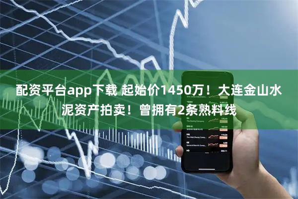 配资平台app下载 起始价1450万！大连金山水泥资产拍卖！曾拥有2条熟料线