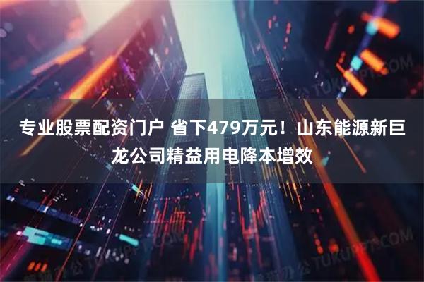 专业股票配资门户 省下479万元！山东能源新巨龙公司精益用电降本增效