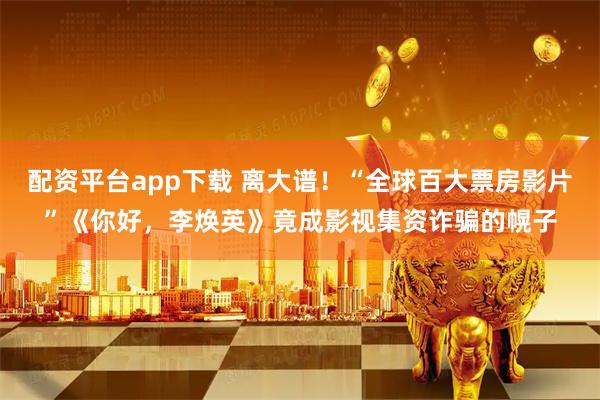 配资平台app下载 离大谱！“全球百大票房影片”《你好，李焕英》竟成影视集资诈骗的幌子