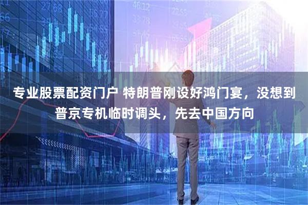 专业股票配资门户 特朗普刚设好鸿门宴，没想到普京专机临时调头，先去中国方向