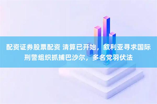 配资证券股票配资 清算已开始，叙利亚寻求国际刑警组织抓捕巴沙尔，多名党羽伏法