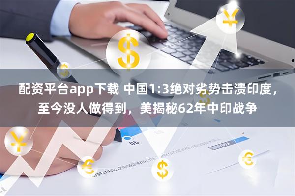 配资平台app下载 中国1:3绝对劣势击溃印度，至今没人做得到，美揭秘62年中印战争