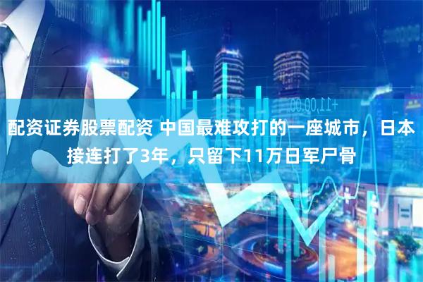 配资证券股票配资 中国最难攻打的一座城市，日本接连打了3年，只留下11万日军尸骨