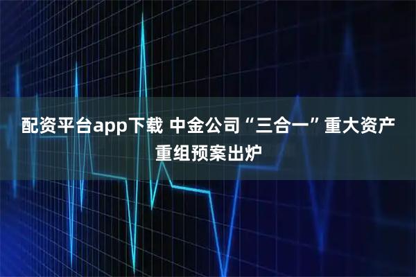配资平台app下载 中金公司“三合一”重大资产重组预案出炉