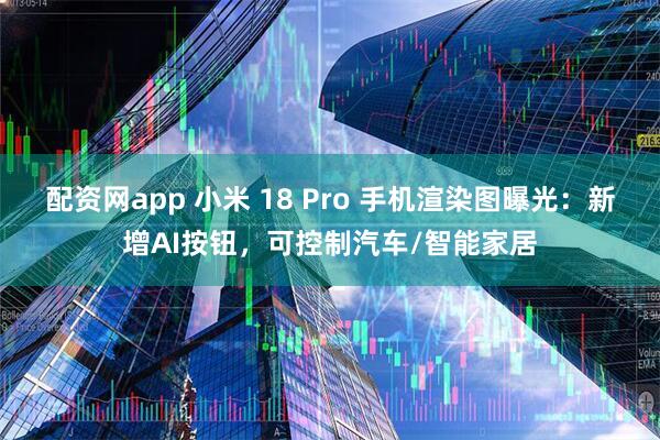 配资网app 小米 18 Pro 手机渲染图曝光：新增AI按钮，可控制汽车/智能家居