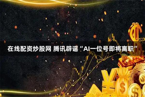 在线配资炒股网 腾讯辟谣“AI一位号即将离职”