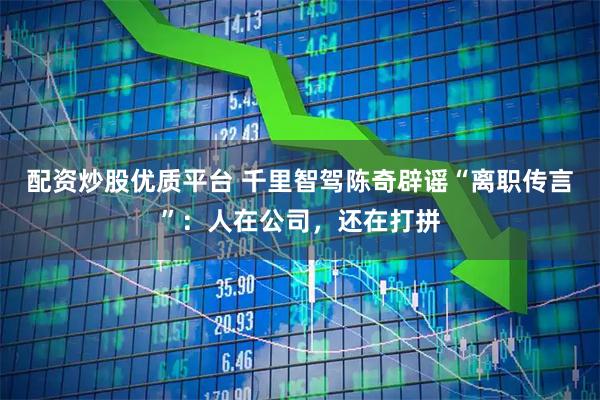 配资炒股优质平台 千里智驾陈奇辟谣“离职传言”：人在公司，还在打拼