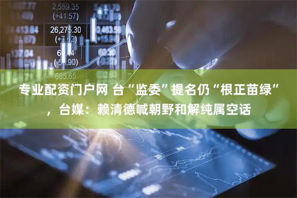 专业配资门户网 台“监委”提名仍“根正苗绿”，台媒：赖清德喊朝野和解纯属空话