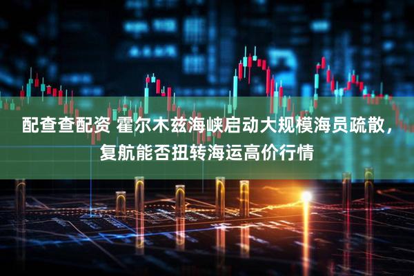 配查查配资 霍尔木兹海峡启动大规模海员疏散，复航能否扭转海运高价行情