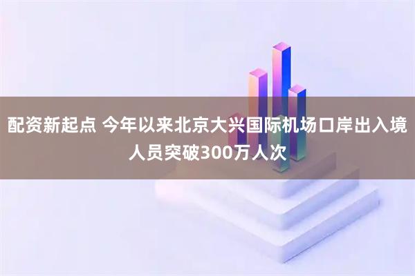 配资新起点 今年以来北京大兴国际机场口岸出入境人员突破300万人次