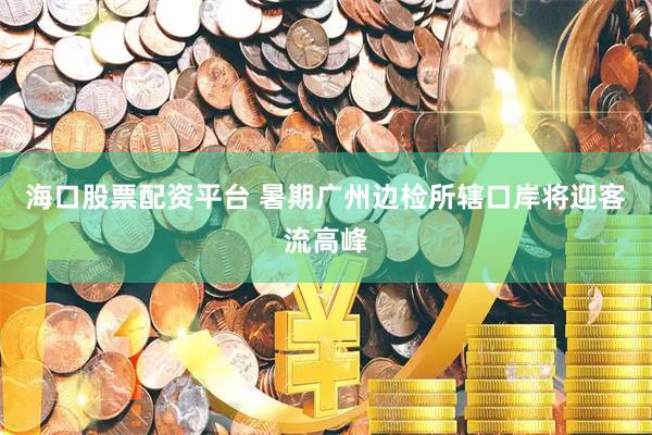 海口股票配资平台 暑期广州边检所辖口岸将迎客流高峰