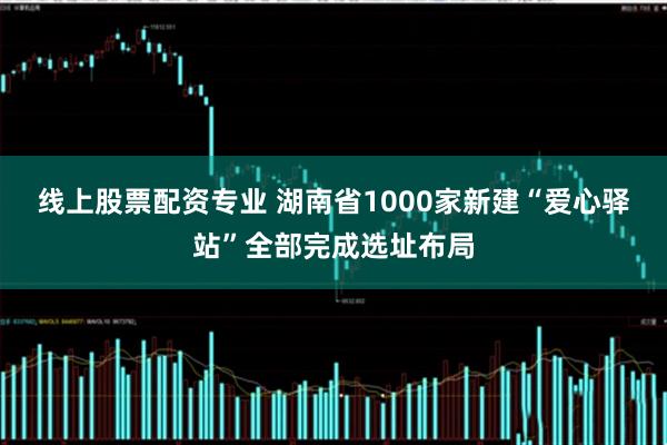 线上股票配资专业 湖南省1000家新建“爱心驿站”全部完成选址布局