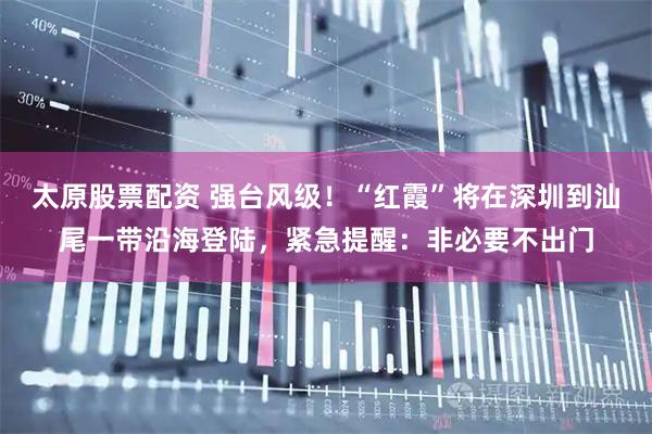 太原股票配资 强台风级！“红霞”将在深圳到汕尾一带沿海登陆，紧急提醒：非必要不出门