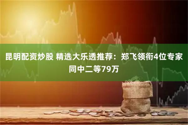 昆明配资炒股 精选大乐透推荐：郑飞领衔4位专家同中二等79万