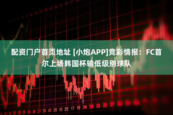 配资门户首页地址 [小炮APP]竞彩情报：FC首尔上场韩国杯输低级别球队