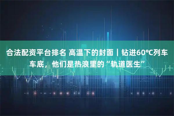 合法配资平台排名 高温下的封面｜钻进60℃列车车底，他们是热浪里的“轨道医生”