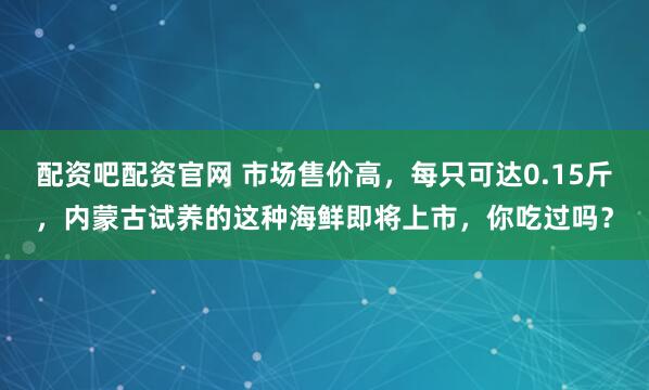 配资吧配资官网 市场售价高，每只可达0.15斤，内蒙古试养的这种海鲜即将上市，你吃过吗？