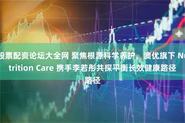 股票配资论坛大全网 聚焦根源科学养护,澳优旗下 Nutrition Care 携手李若彤共探平衡长效健康路径
