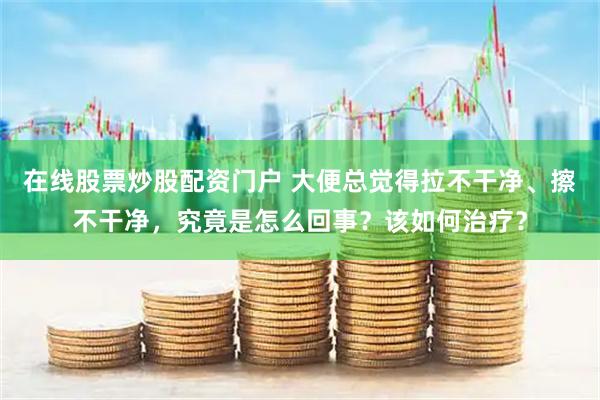 在线股票炒股配资门户 大便总觉得拉不干净、擦不干净，究竟是怎么回事？该如何治疗？