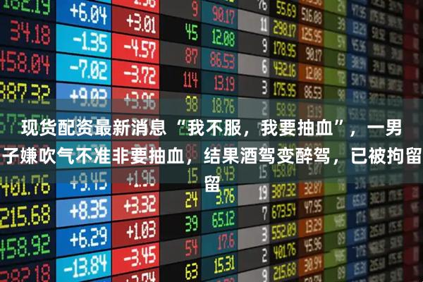 现货配资最新消息 “我不服，我要抽血”，一男子嫌吹气不准非要抽血，结果酒驾变醉驾，已被拘留