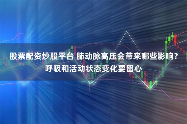 股票配资炒股平台 肺动脉高压会带来哪些影响？呼吸和活动状态变化要留心