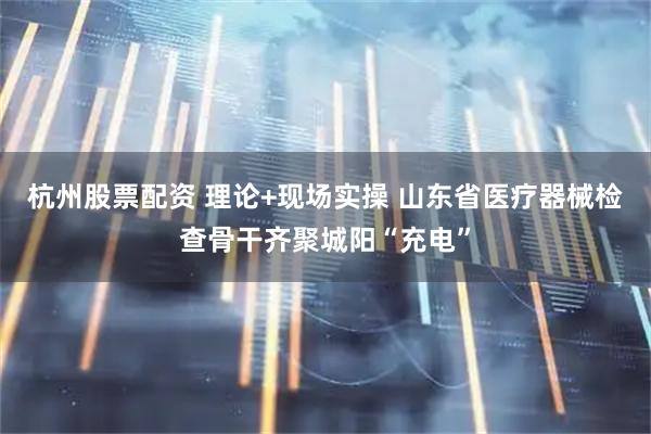 杭州股票配资 理论+现场实操 山东省医疗器械检查骨干齐聚城阳“充电”