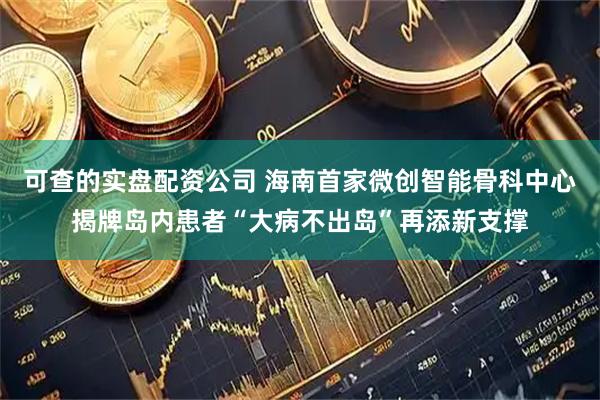 可查的实盘配资公司 海南首家微创智能骨科中心揭牌岛内患者“大病不出岛”再添新支撑
