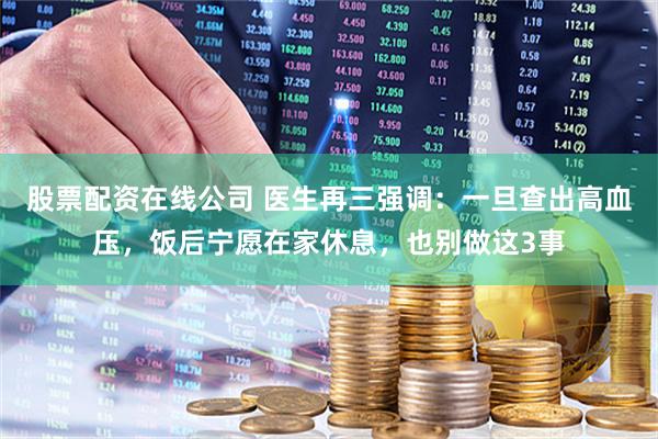 股票配资在线公司 医生再三强调:一旦查出高血压,饭后宁愿在家休息,也别做这3事