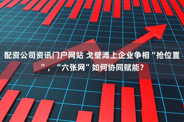 配资公司资讯门户网站 戈壁滩上企业争相“抢位置”，“六张网”如何协同赋能？