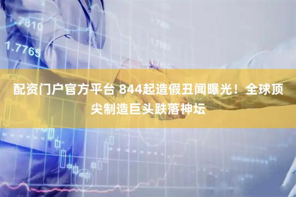 配资门户官方平台 844起造假丑闻曝光！全球顶尖制造巨头跌落神坛